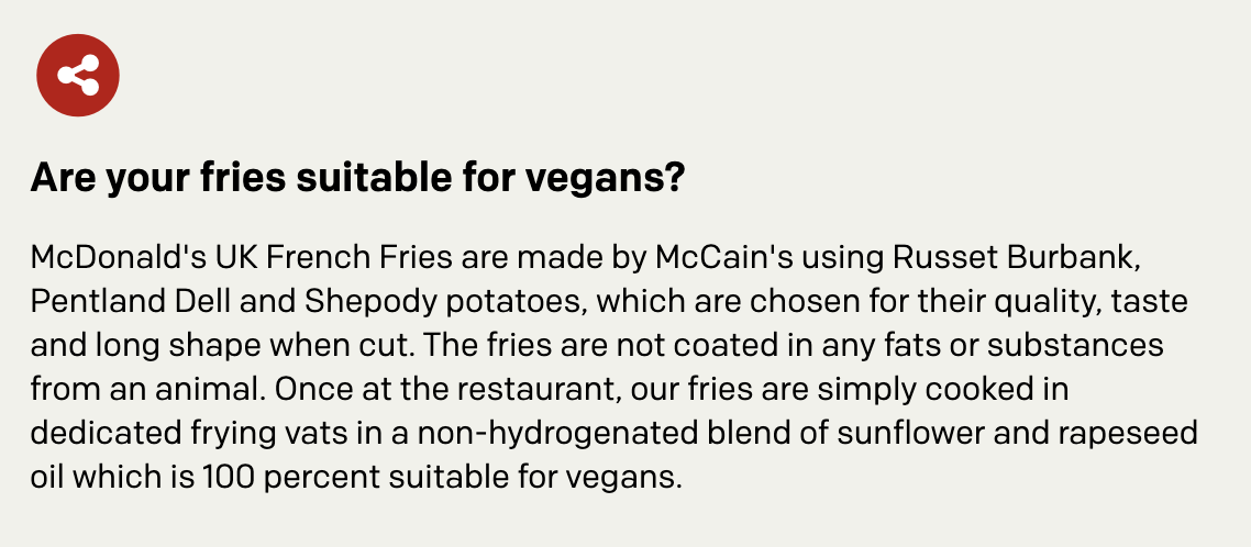 Are your fries suitable for vegans? McDonald's UK French Fries are made by McCain's using Russet Burbank, Pentland Dell and Shepody potatoes, which are chosen for their quality, taste and long shape when cut. The fries are not coated in any fats or substances from an animal. Once at the restaurant, our fries are simply cooked in dedicated frying vats in a non-hydrogenated blend of sunflower and rapeseed oil which is 100 percent suitable for vegans.